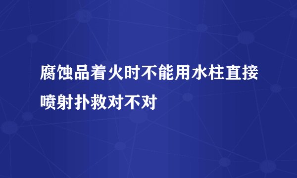 腐蚀品着火时不能用水柱直接喷射扑救对不对