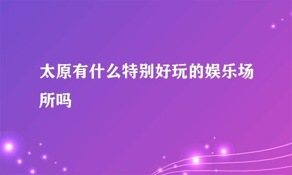 太原有什么特别好玩的娱乐场所吗