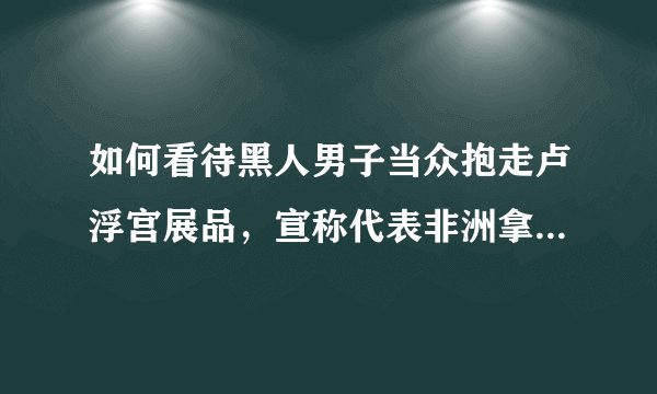 如何看待黑人男子当众抱走卢浮宫展品，宣称代表非洲拿回被偷走的东西？