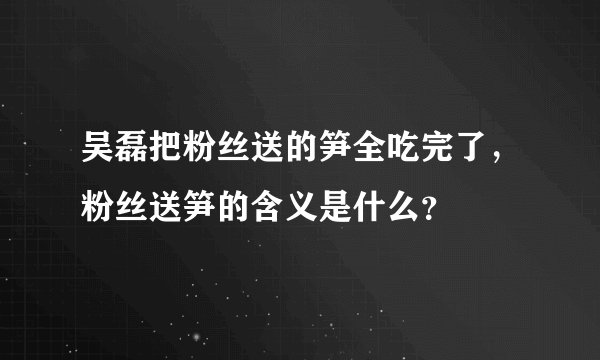 吴磊把粉丝送的笋全吃完了，粉丝送笋的含义是什么？