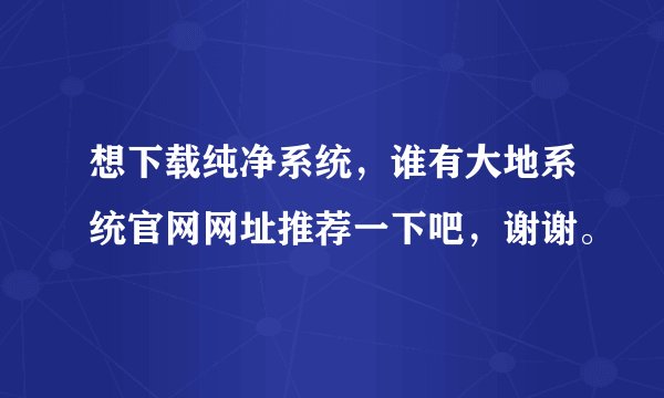 想下载纯净系统，谁有大地系统官网网址推荐一下吧，谢谢。