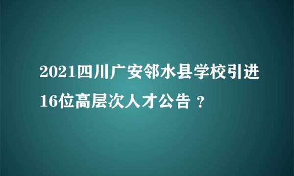 2021四川广安邻水县学校引进16位高层次人才公告 ？