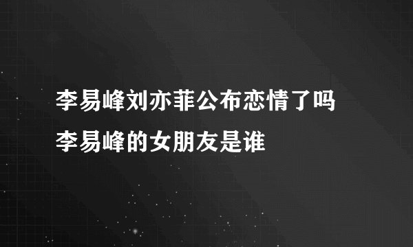 李易峰刘亦菲公布恋情了吗 李易峰的女朋友是谁