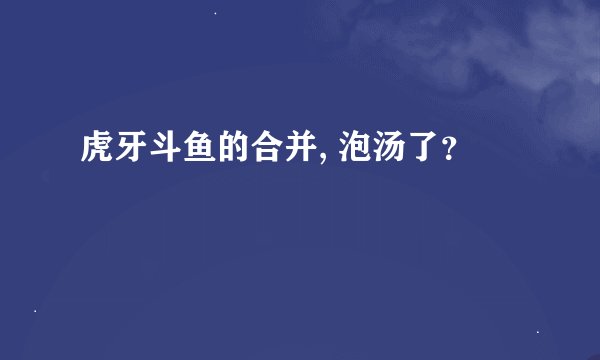 虎牙斗鱼的合并, 泡汤了？