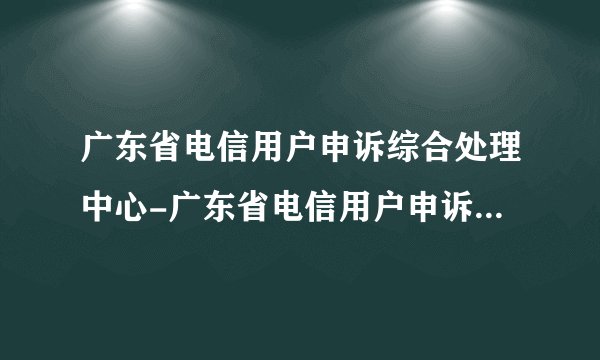 广东省电信用户申诉综合处理中心-广东省电信用户申诉综合处理中心投诉