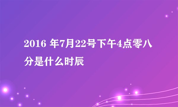 2016 年7月22号下午4点零八分是什么时辰