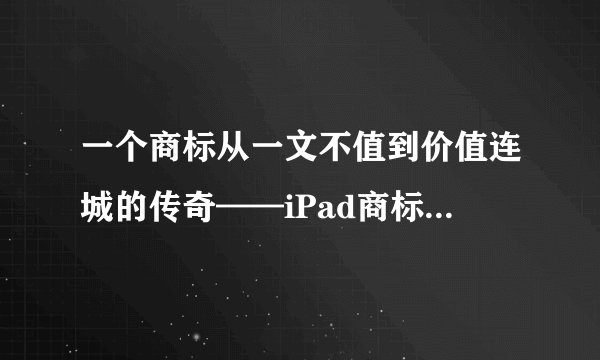 一个商标从一文不值到价值连城的传奇——iPad商标争夺战始末