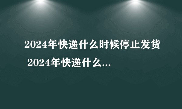 2024年快递什么时候停止发货 2024年快递什么时候停运