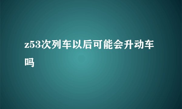 z53次列车以后可能会升动车吗