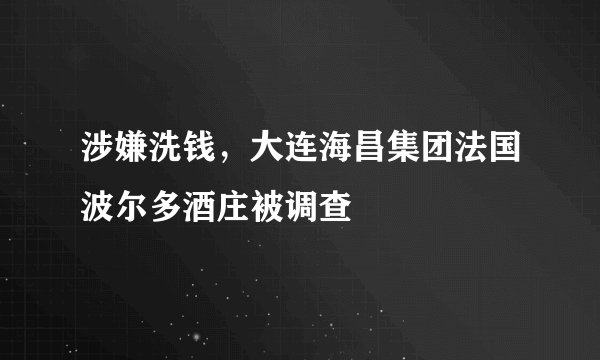涉嫌洗钱，大连海昌集团法国波尔多酒庄被调查