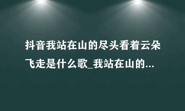 抖音我站在山的尽头看着云朵飞走是什么歌_我站在山的尽头看着云朵飞走歌曲分享