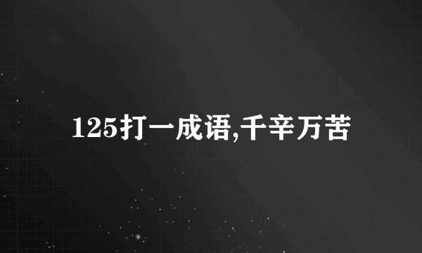 125打一成语,千辛万苦
