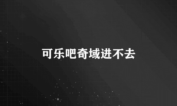 可乐吧奇域进不去