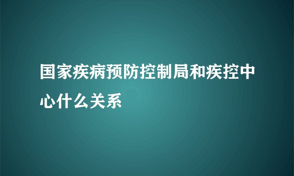 国家疾病预防控制局和疾控中心什么关系