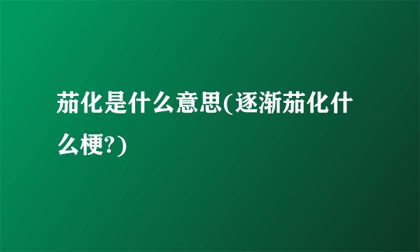 茄化是什么意思(逐渐茄化什么梗?)