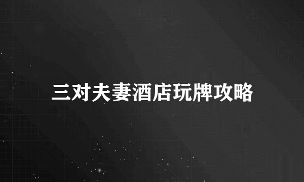 三对夫妻酒店玩牌攻略