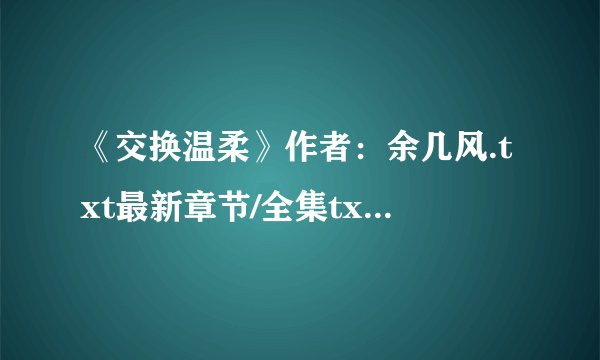 《交换温柔》作者：余几风.txt最新章节/全集txt免费下载