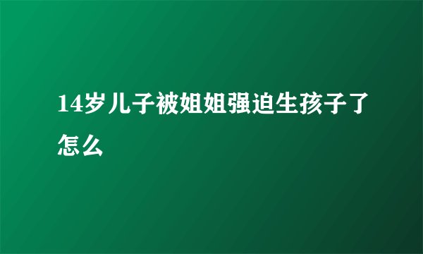 14岁儿子被姐姐强迫生孩子了怎么