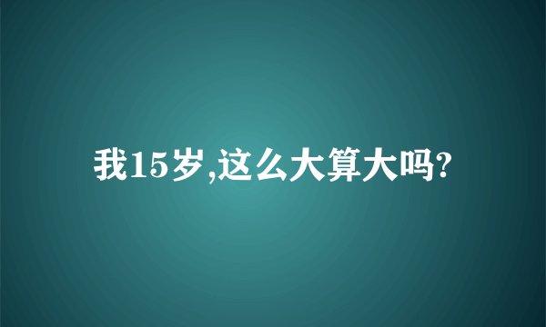 我15岁,这么大算大吗?