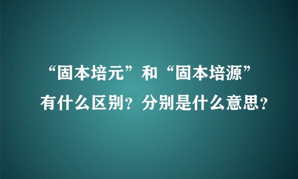 “固本培元”和“固本培源”有什么区别？分别是什么意思？