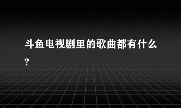 斗鱼电视剧里的歌曲都有什么?