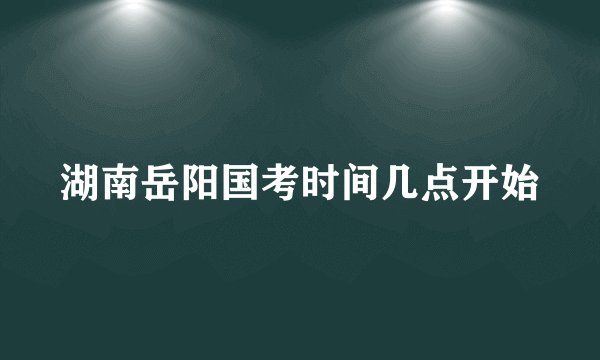 湖南岳阳国考时间几点开始