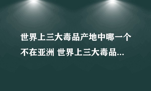 世界上三大毒品产地中哪一个不在亚洲 世界上三大毒品产地中哪一个不在亚洲答案