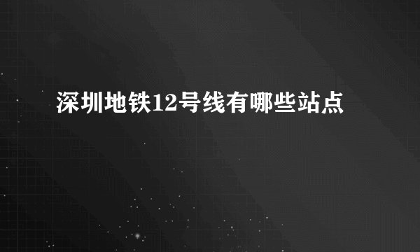 深圳地铁12号线有哪些站点