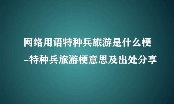 网络用语特种兵旅游是什么梗-特种兵旅游梗意思及出处分享