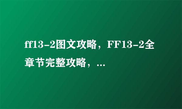 ff13-2图文攻略，FF13-2全章节完整攻略，让你玩得飞起！