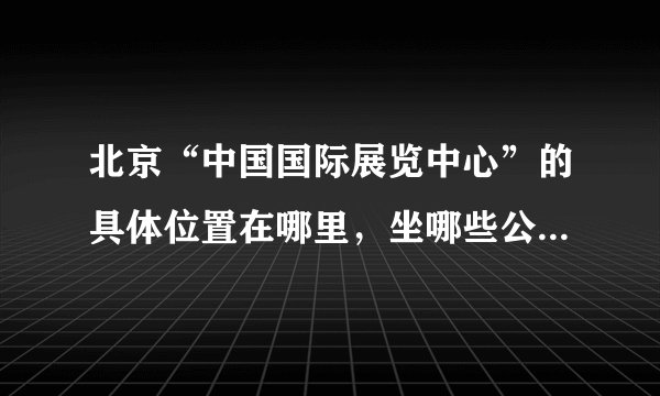 北京“中国国际展览中心”的具体位置在哪里，坐哪些公交车可以到？