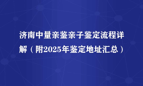 济南中量亲鉴亲子鉴定流程详解（附2025年鉴定地址汇总）
