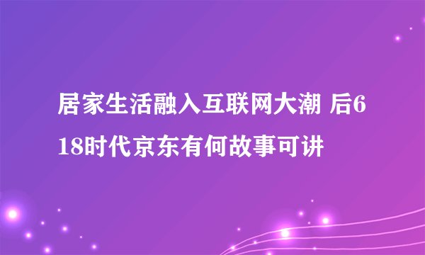 居家生活融入互联网大潮 后618时代京东有何故事可讲