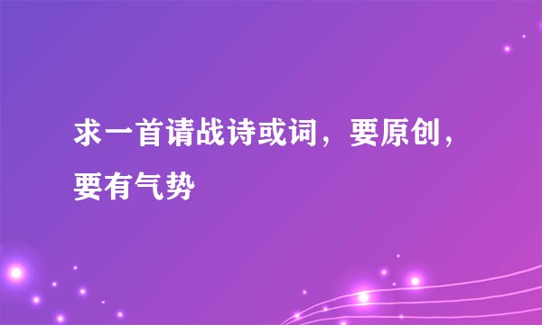 求一首请战诗或词，要原创，要有气势