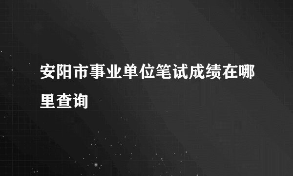 安阳市事业单位笔试成绩在哪里查询