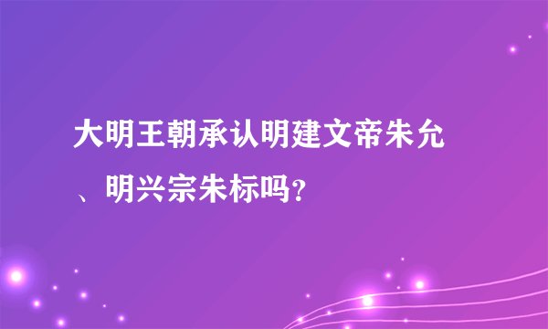 大明王朝承认明建文帝朱允炆、明兴宗朱标吗？