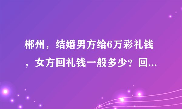 郴州，结婚男方给6万彩礼钱，女方回礼钱一般多少？回礼钱既可以是实物也可以是现金对吗？或者实物加现金