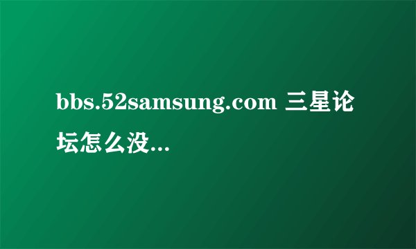 bbs.52samsung.com 三星论坛怎么没有了 想问一下各位