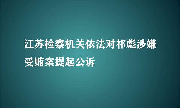 江苏检察机关依法对祁彪涉嫌受贿案提起公诉