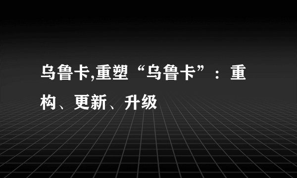乌鲁卡,重塑“乌鲁卡”：重构、更新、升级