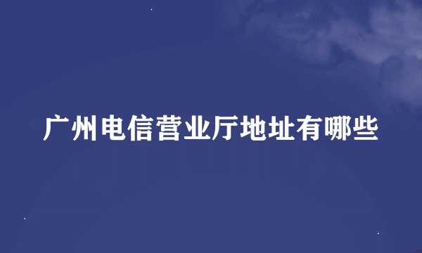广州电信营业厅地址有哪些