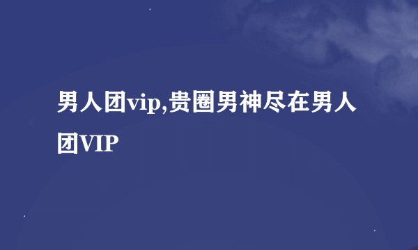 男人团vip,贵圈男神尽在男人团VIP