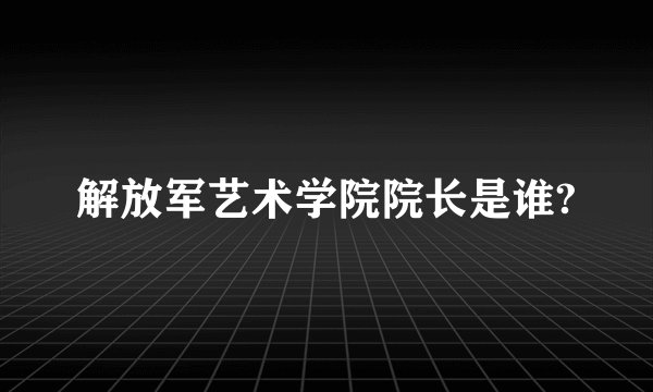 解放军艺术学院院长是谁?