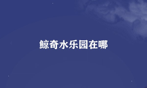 鲸奇水乐园在哪