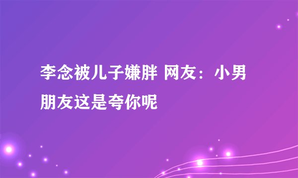李念被儿子嫌胖 网友：小男朋友这是夸你呢