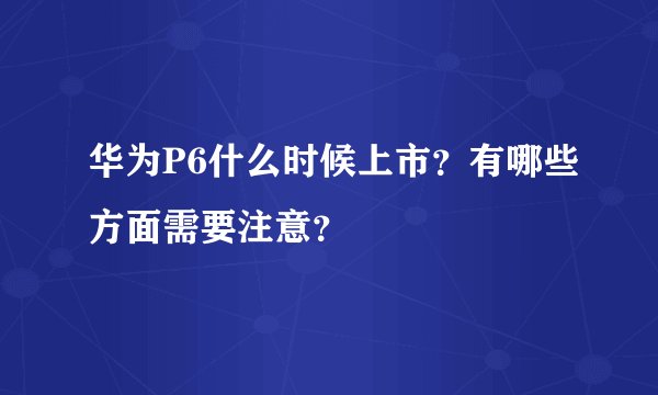 华为P6什么时候上市？有哪些方面需要注意？