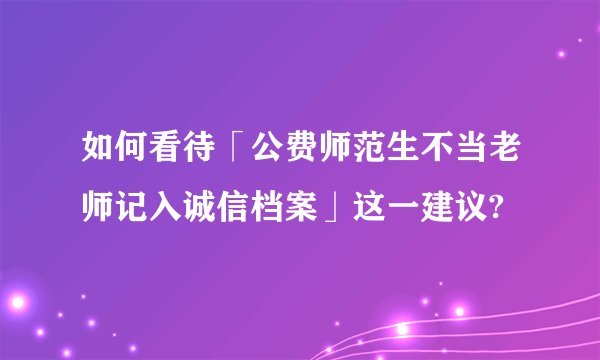 如何看待「公费师范生不当老师记入诚信档案」这一建议?