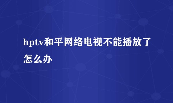 hptv和平网络电视不能播放了怎么办