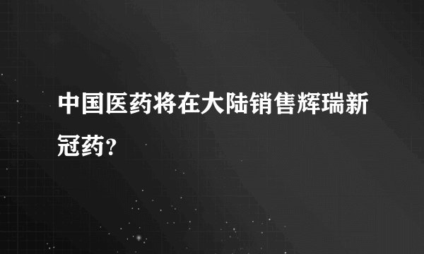 中国医药将在大陆销售辉瑞新冠药？