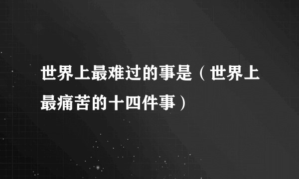 世界上最难过的事是（世界上最痛苦的十四件事）